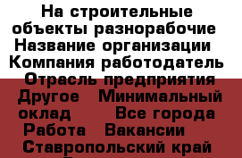 На строительные объекты разнорабочие › Название организации ­ Компания-работодатель › Отрасль предприятия ­ Другое › Минимальный оклад ­ 1 - Все города Работа » Вакансии   . Ставропольский край,Ессентуки г.